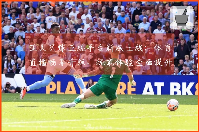亚美买球正规平台新版上线：体育直播畅享升级，玩家体验全面提升