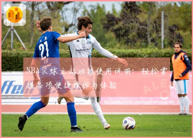 NBA买球主站功能使用说明：轻松掌握各项便捷操作与体验