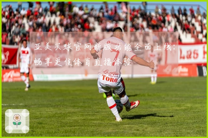 亚美买球官网新版功能全面上线：畅享更佳体育直播体验