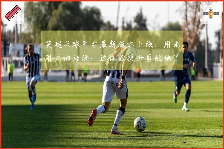 英超买球平台最新版本上线，用老用户的话说，这体验提升真的绝了！