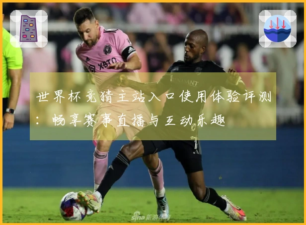 世界杯竞猜主站入口使用体验评测：畅享赛事直播与互动乐趣