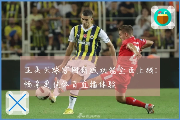 亚美买球官网新版功能全面上线：畅享更佳体育直播体验